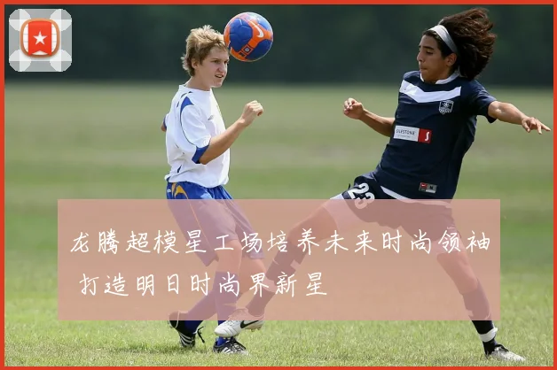 龙腾超模星工场培养未来时尚领袖 打造明日时尚界新星