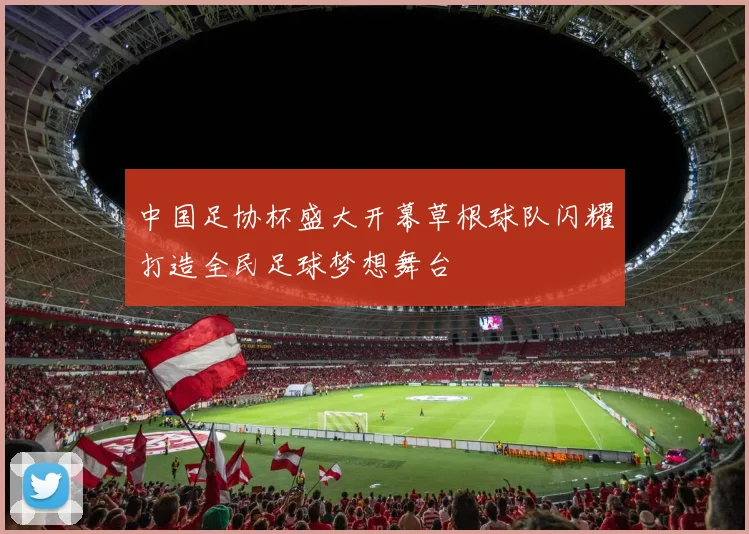 中国足协杯盛大开幕草根球队闪耀打造全民足球梦想舞台