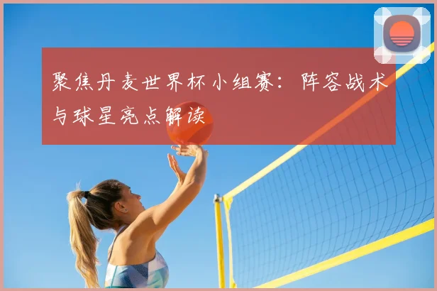 聚焦丹麦世界杯小组赛:阵容战术与球星亮点解读