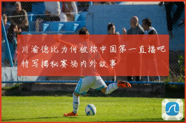 川渝德比为何被称中国第一直播吧特写揭秘赛场内外故事